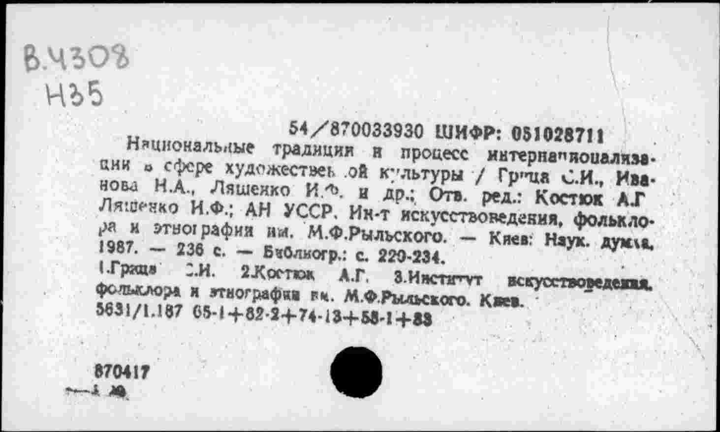 ﻿в.чъог НЬ5
54/870033930 ШИФР: 051028711 аииН!,Ц'Х~Ь'1Ые т₽алнции н процесс интерпапиоиалим-аии о сфере художествен ой к”льтуры / Гр"ца С И Иве нова Н.А., Ляшенко И.ф. и др; Ж оедР	аг
Ляшенко и.Ф. АН УССР. Ин-т искусстХдепиГ^л^то-‘1987 1Т2°36РсФИЯ в*я М Ф Рыльского- ~ Киев: НауГдую а.
— азе с. — БаОлиогр.: с. 229-234.
и< 2-Крстюк А.Г. З Ииспг’-ут нскусетвоведежжя. фольклора и этнографии гм. М.Ф.Рыдьского Каев " »31/1.187 65-1+82-2+74.13+5в?Н»
870417 I <